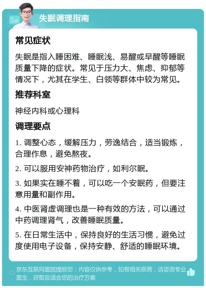 失眠调理指南 常见症状 失眠是指入睡困难、睡眠浅、易醒或早醒等睡眠质量下降的症状。常见于压力大、焦虑、抑郁等情况下，尤其在学生、白领等群体中较为常见。 推荐科室 神经内科或心理科 调理要点 1. 调整心态，缓解压力，劳逸结合，适当锻炼，合理作息，避免熬夜。 2. 可以服用安神药物治疗，如利尔眠。 3. 如果实在睡不着，可以吃一个安眠药，但要注意用量和副作用。 4. 中医肾虚调理也是一种有效的方法，可以通过中药调理肾气，改善睡眠质量。 5. 在日常生活中，保持良好的生活习惯，避免过度使用电子设备，保持安静、舒适的睡眠环境。