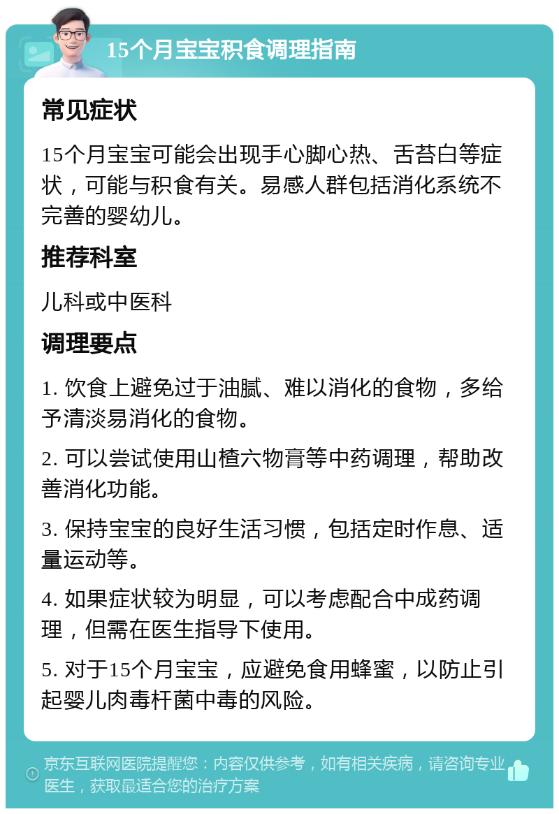 15个月宝宝积食调理指南 常见症状 15个月宝宝可能会出现手心脚心热、舌苔白等症状，可能与积食有关。易感人群包括消化系统不完善的婴幼儿。 推荐科室 儿科或中医科 调理要点 1. 饮食上避免过于油腻、难以消化的食物，多给予清淡易消化的食物。 2. 可以尝试使用山楂六物膏等中药调理，帮助改善消化功能。 3. 保持宝宝的良好生活习惯，包括定时作息、适量运动等。 4. 如果症状较为明显，可以考虑配合中成药调理，但需在医生指导下使用。 5. 对于15个月宝宝，应避免食用蜂蜜，以防止引起婴儿肉毒杆菌中毒的风险。