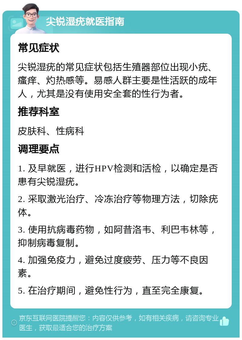 尖锐湿疣就医指南 常见症状 尖锐湿疣的常见症状包括生殖器部位出现小疣、瘙痒、灼热感等。易感人群主要是性活跃的成年人，尤其是没有使用安全套的性行为者。 推荐科室 皮肤科、性病科 调理要点 1. 及早就医，进行HPV检测和活检，以确定是否患有尖锐湿疣。 2. 采取激光治疗、冷冻治疗等物理方法，切除疣体。 3. 使用抗病毒药物，如阿昔洛韦、利巴韦林等，抑制病毒复制。 4. 加强免疫力，避免过度疲劳、压力等不良因素。 5. 在治疗期间，避免性行为，直至完全康复。