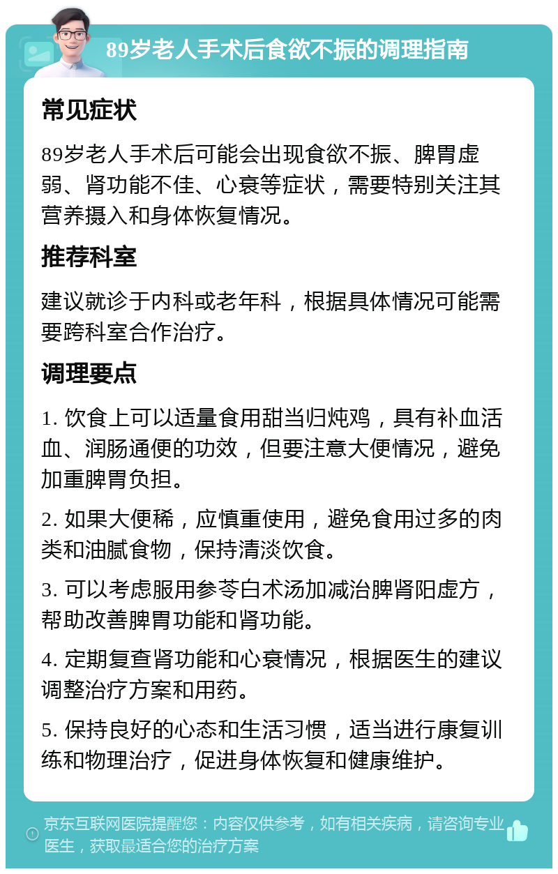 89岁老人手术后食欲不振的调理指南 常见症状 89岁老人手术后可能会出现食欲不振、脾胃虚弱、肾功能不佳、心衰等症状，需要特别关注其营养摄入和身体恢复情况。 推荐科室 建议就诊于内科或老年科，根据具体情况可能需要跨科室合作治疗。 调理要点 1. 饮食上可以适量食用甜当归炖鸡，具有补血活血、润肠通便的功效，但要注意大便情况，避免加重脾胃负担。 2. 如果大便稀，应慎重使用，避免食用过多的肉类和油腻食物，保持清淡饮食。 3. 可以考虑服用参苓白术汤加减治脾肾阳虚方，帮助改善脾胃功能和肾功能。 4. 定期复查肾功能和心衰情况，根据医生的建议调整治疗方案和用药。 5. 保持良好的心态和生活习惯，适当进行康复训练和物理治疗，促进身体恢复和健康维护。