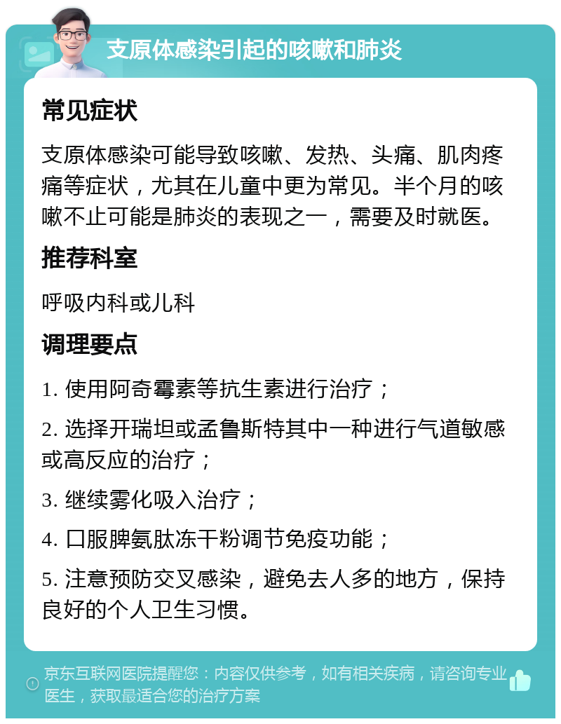 支原体感染引起的咳嗽和肺炎 常见症状 支原体感染可能导致咳嗽、发热、头痛、肌肉疼痛等症状，尤其在儿童中更为常见。半个月的咳嗽不止可能是肺炎的表现之一，需要及时就医。 推荐科室 呼吸内科或儿科 调理要点 1. 使用阿奇霉素等抗生素进行治疗； 2. 选择开瑞坦或孟鲁斯特其中一种进行气道敏感或高反应的治疗； 3. 继续雾化吸入治疗； 4. 口服脾氨肽冻干粉调节免疫功能； 5. 注意预防交叉感染，避免去人多的地方，保持良好的个人卫生习惯。