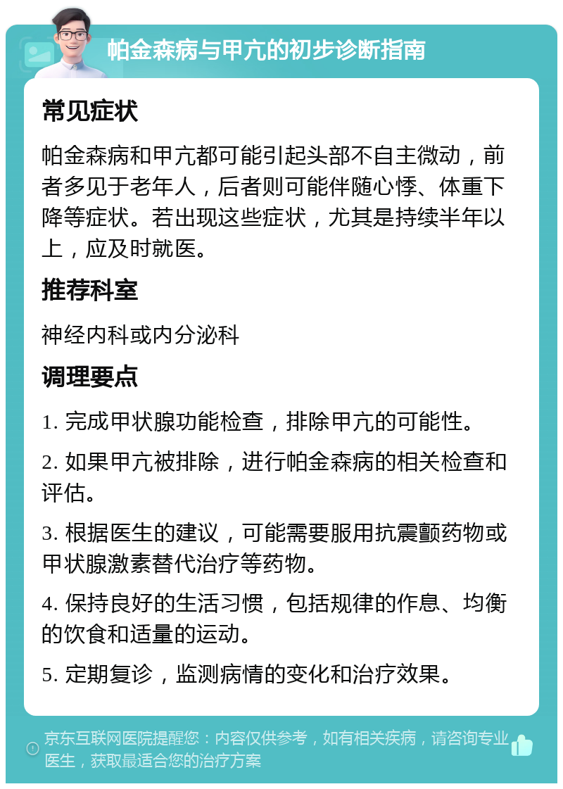 帕金森病与甲亢的初步诊断指南 常见症状 帕金森病和甲亢都可能引起头部不自主微动，前者多见于老年人，后者则可能伴随心悸、体重下降等症状。若出现这些症状，尤其是持续半年以上，应及时就医。 推荐科室 神经内科或内分泌科 调理要点 1. 完成甲状腺功能检查，排除甲亢的可能性。 2. 如果甲亢被排除，进行帕金森病的相关检查和评估。 3. 根据医生的建议，可能需要服用抗震颤药物或甲状腺激素替代治疗等药物。 4. 保持良好的生活习惯，包括规律的作息、均衡的饮食和适量的运动。 5. 定期复诊，监测病情的变化和治疗效果。