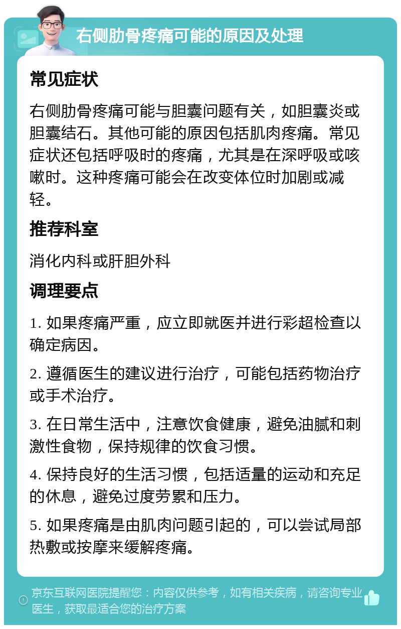 右侧肋骨疼痛可能的原因及处理 常见症状 右侧肋骨疼痛可能与胆囊问题有关，如胆囊炎或胆囊结石。其他可能的原因包括肌肉疼痛。常见症状还包括呼吸时的疼痛，尤其是在深呼吸或咳嗽时。这种疼痛可能会在改变体位时加剧或减轻。 推荐科室 消化内科或肝胆外科 调理要点 1. 如果疼痛严重，应立即就医并进行彩超检查以确定病因。 2. 遵循医生的建议进行治疗，可能包括药物治疗或手术治疗。 3. 在日常生活中，注意饮食健康，避免油腻和刺激性食物，保持规律的饮食习惯。 4. 保持良好的生活习惯，包括适量的运动和充足的休息，避免过度劳累和压力。 5. 如果疼痛是由肌肉问题引起的，可以尝试局部热敷或按摩来缓解疼痛。