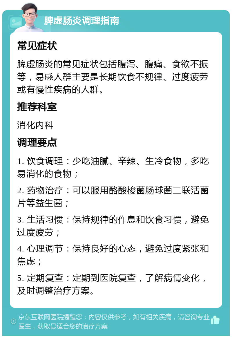 脾虚肠炎调理指南 常见症状 脾虚肠炎的常见症状包括腹泻、腹痛、食欲不振等，易感人群主要是长期饮食不规律、过度疲劳或有慢性疾病的人群。 推荐科室 消化内科 调理要点 1. 饮食调理：少吃油腻、辛辣、生冷食物，多吃易消化的食物； 2. 药物治疗：可以服用酪酸梭菌肠球菌三联活菌片等益生菌； 3. 生活习惯：保持规律的作息和饮食习惯，避免过度疲劳； 4. 心理调节：保持良好的心态，避免过度紧张和焦虑； 5. 定期复查：定期到医院复查，了解病情变化，及时调整治疗方案。