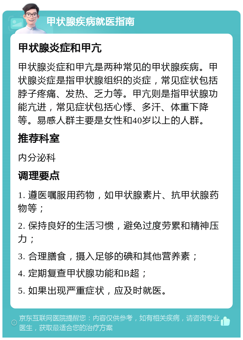 甲状腺疾病就医指南 甲状腺炎症和甲亢 甲状腺炎症和甲亢是两种常见的甲状腺疾病。甲状腺炎症是指甲状腺组织的炎症，常见症状包括脖子疼痛、发热、乏力等。甲亢则是指甲状腺功能亢进，常见症状包括心悸、多汗、体重下降等。易感人群主要是女性和40岁以上的人群。 推荐科室 内分泌科 调理要点 1. 遵医嘱服用药物，如甲状腺素片、抗甲状腺药物等； 2. 保持良好的生活习惯，避免过度劳累和精神压力； 3. 合理膳食，摄入足够的碘和其他营养素； 4. 定期复查甲状腺功能和B超； 5. 如果出现严重症状，应及时就医。