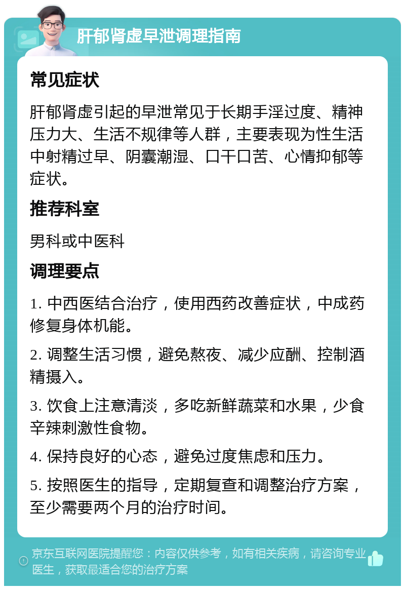 肝郁肾虚早泄调理指南 常见症状 肝郁肾虚引起的早泄常见于长期手淫过度、精神压力大、生活不规律等人群，主要表现为性生活中射精过早、阴囊潮湿、口干口苦、心情抑郁等症状。 推荐科室 男科或中医科 调理要点 1. 中西医结合治疗，使用西药改善症状，中成药修复身体机能。 2. 调整生活习惯，避免熬夜、减少应酬、控制酒精摄入。 3. 饮食上注意清淡，多吃新鲜蔬菜和水果，少食辛辣刺激性食物。 4. 保持良好的心态，避免过度焦虑和压力。 5. 按照医生的指导，定期复查和调整治疗方案，至少需要两个月的治疗时间。