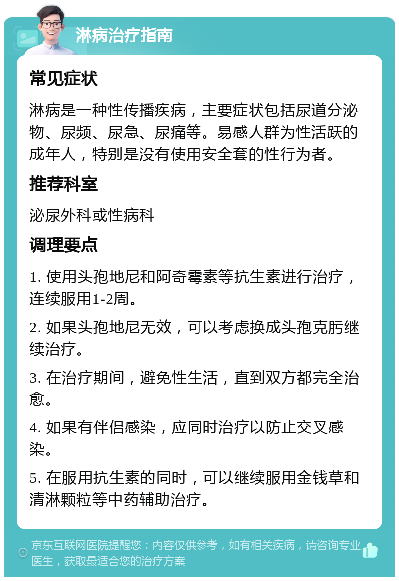 淋病治疗指南 常见症状 淋病是一种性传播疾病，主要症状包括尿道分泌物、尿频、尿急、尿痛等。易感人群为性活跃的成年人，特别是没有使用安全套的性行为者。 推荐科室 泌尿外科或性病科 调理要点 1. 使用头孢地尼和阿奇霉素等抗生素进行治疗，连续服用1-2周。 2. 如果头孢地尼无效，可以考虑换成头孢克肟继续治疗。 3. 在治疗期间，避免性生活，直到双方都完全治愈。 4. 如果有伴侣感染，应同时治疗以防止交叉感染。 5. 在服用抗生素的同时，可以继续服用金钱草和清淋颗粒等中药辅助治疗。