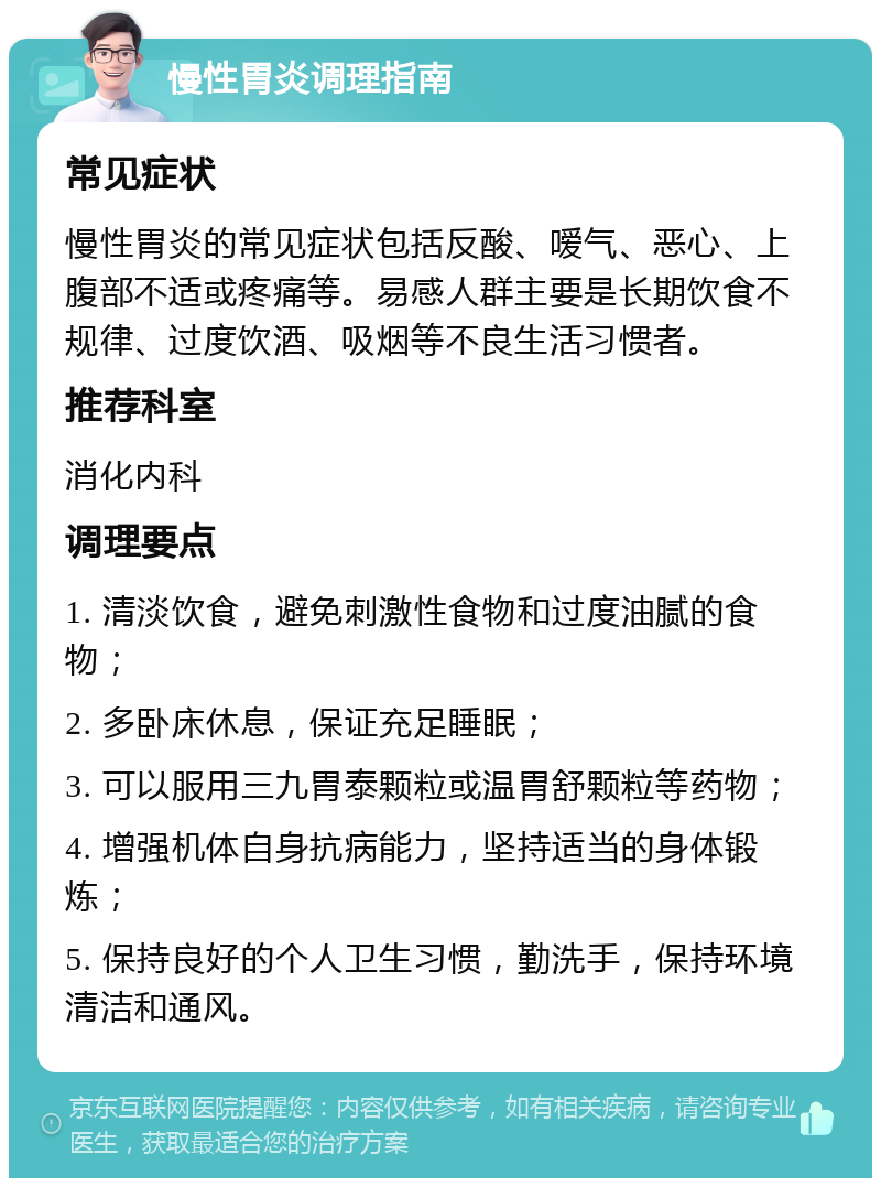 慢性胃炎调理指南 常见症状 慢性胃炎的常见症状包括反酸、嗳气、恶心、上腹部不适或疼痛等。易感人群主要是长期饮食不规律、过度饮酒、吸烟等不良生活习惯者。 推荐科室 消化内科 调理要点 1. 清淡饮食，避免刺激性食物和过度油腻的食物； 2. 多卧床休息，保证充足睡眠； 3. 可以服用三九胃泰颗粒或温胃舒颗粒等药物； 4. 增强机体自身抗病能力，坚持适当的身体锻炼； 5. 保持良好的个人卫生习惯，勤洗手，保持环境清洁和通风。