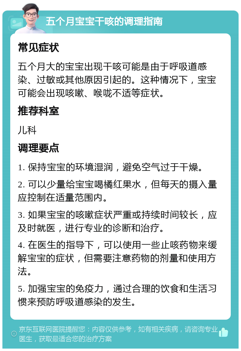 五个月宝宝干咳的调理指南 常见症状 五个月大的宝宝出现干咳可能是由于呼吸道感染、过敏或其他原因引起的。这种情况下，宝宝可能会出现咳嗽、喉咙不适等症状。 推荐科室 儿科 调理要点 1. 保持宝宝的环境湿润，避免空气过于干燥。 2. 可以少量给宝宝喝橘红果水，但每天的摄入量应控制在适量范围内。 3. 如果宝宝的咳嗽症状严重或持续时间较长，应及时就医，进行专业的诊断和治疗。 4. 在医生的指导下，可以使用一些止咳药物来缓解宝宝的症状，但需要注意药物的剂量和使用方法。 5. 加强宝宝的免疫力，通过合理的饮食和生活习惯来预防呼吸道感染的发生。