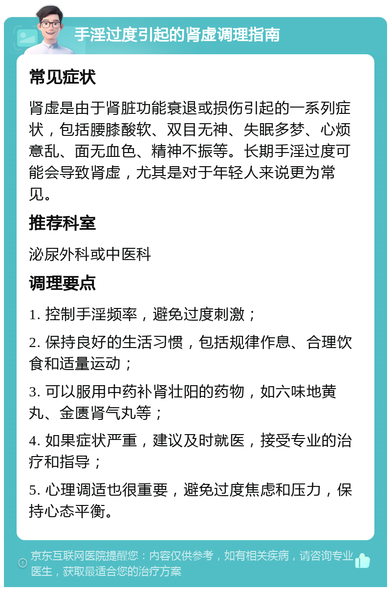 手淫过度引起的肾虚调理指南 常见症状 肾虚是由于肾脏功能衰退或损伤引起的一系列症状，包括腰膝酸软、双目无神、失眠多梦、心烦意乱、面无血色、精神不振等。长期手淫过度可能会导致肾虚，尤其是对于年轻人来说更为常见。 推荐科室 泌尿外科或中医科 调理要点 1. 控制手淫频率，避免过度刺激； 2. 保持良好的生活习惯，包括规律作息、合理饮食和适量运动； 3. 可以服用中药补肾壮阳的药物，如六味地黄丸、金匮肾气丸等； 4. 如果症状严重，建议及时就医，接受专业的治疗和指导； 5. 心理调适也很重要，避免过度焦虑和压力，保持心态平衡。