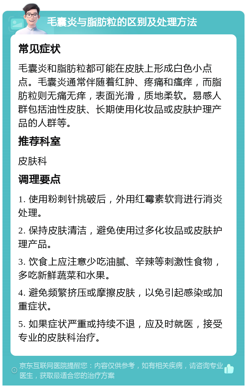 毛囊炎与脂肪粒的区别及处理方法 常见症状 毛囊炎和脂肪粒都可能在皮肤上形成白色小点点。毛囊炎通常伴随着红肿、疼痛和瘙痒，而脂肪粒则无痛无痒，表面光滑，质地柔软。易感人群包括油性皮肤、长期使用化妆品或皮肤护理产品的人群等。 推荐科室 皮肤科 调理要点 1. 使用粉刺针挑破后，外用红霉素软膏进行消炎处理。 2. 保持皮肤清洁，避免使用过多化妆品或皮肤护理产品。 3. 饮食上应注意少吃油腻、辛辣等刺激性食物，多吃新鲜蔬菜和水果。 4. 避免频繁挤压或摩擦皮肤，以免引起感染或加重症状。 5. 如果症状严重或持续不退，应及时就医，接受专业的皮肤科治疗。