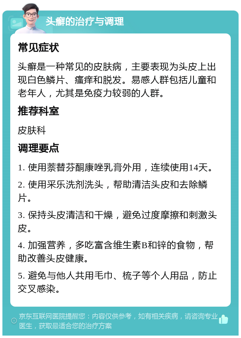 头癣的治疗与调理 常见症状 头癣是一种常见的皮肤病，主要表现为头皮上出现白色鳞片、瘙痒和脱发。易感人群包括儿童和老年人，尤其是免疫力较弱的人群。 推荐科室 皮肤科 调理要点 1. 使用萘替芬酮康唑乳膏外用，连续使用14天。 2. 使用采乐洗剂洗头，帮助清洁头皮和去除鳞片。 3. 保持头皮清洁和干燥，避免过度摩擦和刺激头皮。 4. 加强营养，多吃富含维生素B和锌的食物，帮助改善头皮健康。 5. 避免与他人共用毛巾、梳子等个人用品，防止交叉感染。