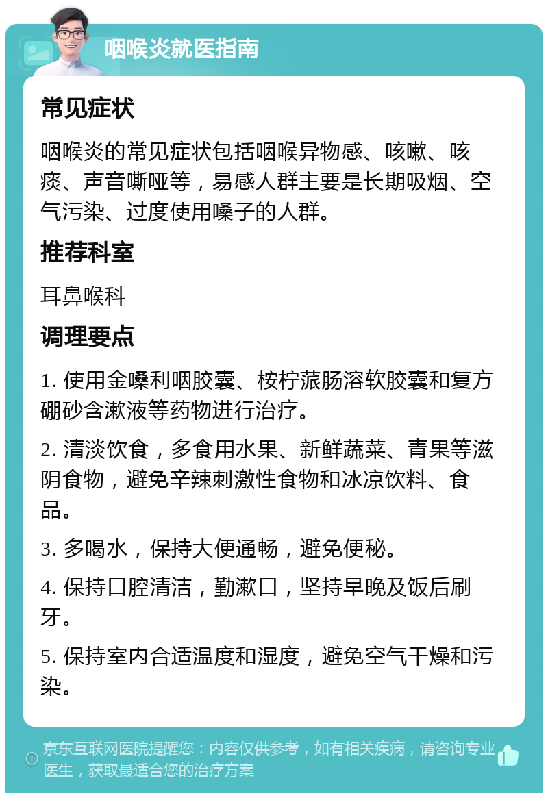 咽喉炎就医指南 常见症状 咽喉炎的常见症状包括咽喉异物感、咳嗽、咳痰、声音嘶哑等，易感人群主要是长期吸烟、空气污染、过度使用嗓子的人群。 推荐科室 耳鼻喉科 调理要点 1. 使用金嗓利咽胶囊、桉柠蒎肠溶软胶囊和复方硼砂含漱液等药物进行治疗。 2. 清淡饮食，多食用水果、新鲜蔬菜、青果等滋阴食物，避免辛辣刺激性食物和冰凉饮料、食品。 3. 多喝水，保持大便通畅，避免便秘。 4. 保持口腔清洁，勤漱口，坚持早晚及饭后刷牙。 5. 保持室内合适温度和湿度，避免空气干燥和污染。