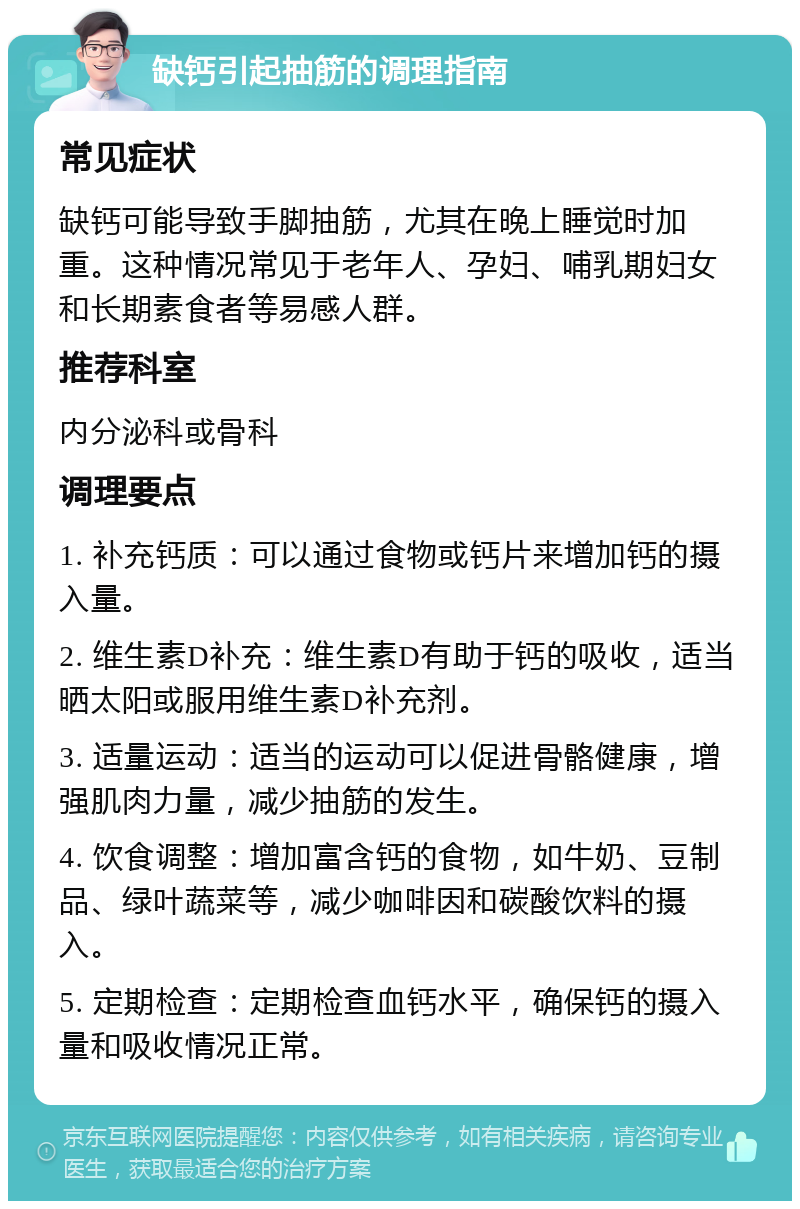 缺钙引起抽筋的调理指南 常见症状 缺钙可能导致手脚抽筋，尤其在晚上睡觉时加重。这种情况常见于老年人、孕妇、哺乳期妇女和长期素食者等易感人群。 推荐科室 内分泌科或骨科 调理要点 1. 补充钙质：可以通过食物或钙片来增加钙的摄入量。 2. 维生素D补充：维生素D有助于钙的吸收，适当晒太阳或服用维生素D补充剂。 3. 适量运动：适当的运动可以促进骨骼健康，增强肌肉力量，减少抽筋的发生。 4. 饮食调整：增加富含钙的食物，如牛奶、豆制品、绿叶蔬菜等，减少咖啡因和碳酸饮料的摄入。 5. 定期检查：定期检查血钙水平，确保钙的摄入量和吸收情况正常。