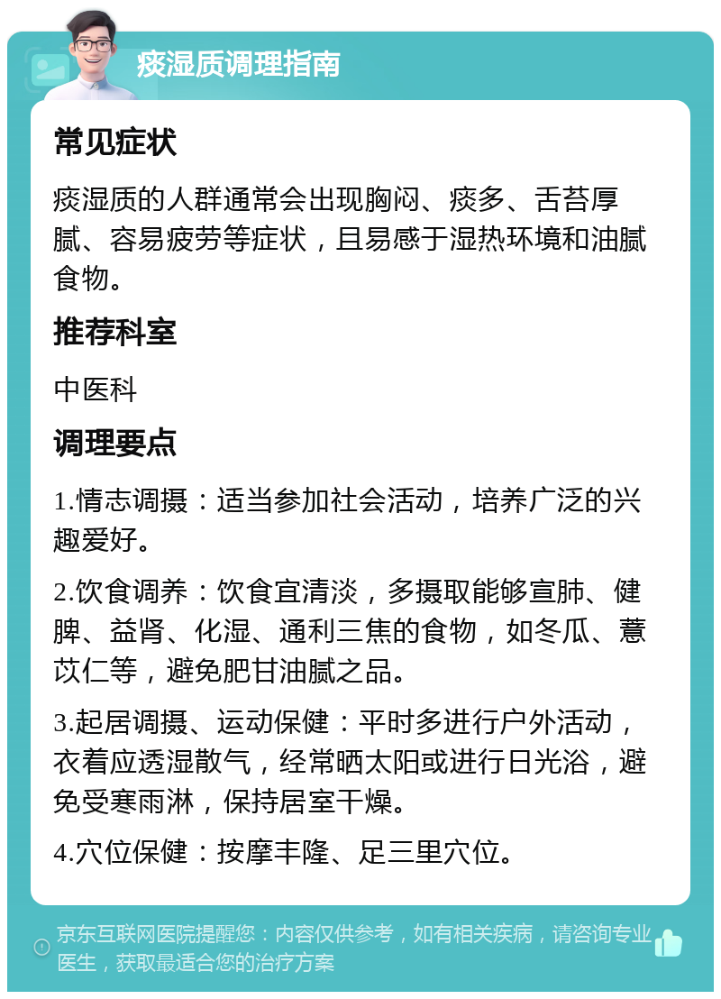 痰湿质调理指南 常见症状 痰湿质的人群通常会出现胸闷、痰多、舌苔厚腻、容易疲劳等症状，且易感于湿热环境和油腻食物。 推荐科室 中医科 调理要点 1.情志调摄：适当参加社会活动，培养广泛的兴趣爱好。 2.饮食调养：饮食宜清淡，多摄取能够宣肺、健脾、益肾、化湿、通利三焦的食物，如冬瓜、薏苡仁等，避免肥甘油腻之品。 3.起居调摄、运动保健：平时多进行户外活动，衣着应透湿散气，经常晒太阳或进行日光浴，避免受寒雨淋，保持居室干燥。 4.穴位保健：按摩丰隆、足三里穴位。