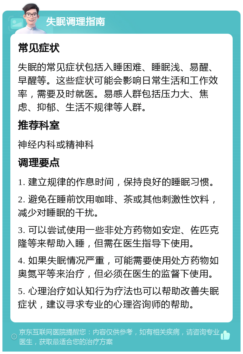 失眠调理指南 常见症状 失眠的常见症状包括入睡困难、睡眠浅、易醒、早醒等。这些症状可能会影响日常生活和工作效率，需要及时就医。易感人群包括压力大、焦虑、抑郁、生活不规律等人群。 推荐科室 神经内科或精神科 调理要点 1. 建立规律的作息时间，保持良好的睡眠习惯。 2. 避免在睡前饮用咖啡、茶或其他刺激性饮料，减少对睡眠的干扰。 3. 可以尝试使用一些非处方药物如安定、佐匹克隆等来帮助入睡，但需在医生指导下使用。 4. 如果失眠情况严重，可能需要使用处方药物如奥氮平等来治疗，但必须在医生的监督下使用。 5. 心理治疗如认知行为疗法也可以帮助改善失眠症状，建议寻求专业的心理咨询师的帮助。