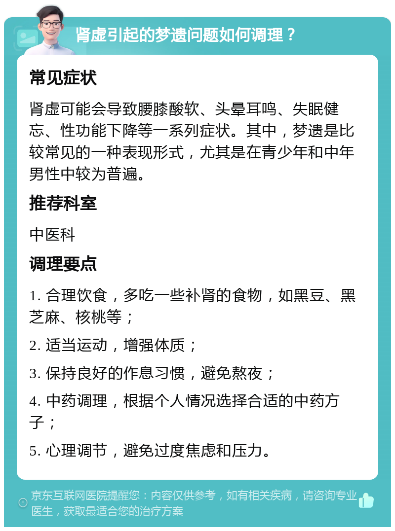 肾虚引起的梦遗问题如何调理？ 常见症状 肾虚可能会导致腰膝酸软、头晕耳鸣、失眠健忘、性功能下降等一系列症状。其中，梦遗是比较常见的一种表现形式，尤其是在青少年和中年男性中较为普遍。 推荐科室 中医科 调理要点 1. 合理饮食，多吃一些补肾的食物，如黑豆、黑芝麻、核桃等； 2. 适当运动，增强体质； 3. 保持良好的作息习惯，避免熬夜； 4. 中药调理，根据个人情况选择合适的中药方子； 5. 心理调节，避免过度焦虑和压力。