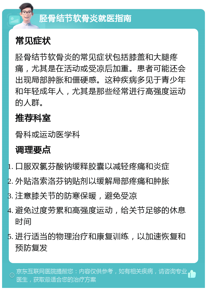 胫骨结节软骨炎就医指南 常见症状 胫骨结节软骨炎的常见症状包括膝盖和大腿疼痛，尤其是在活动或受凉后加重。患者可能还会出现局部肿胀和僵硬感。这种疾病多见于青少年和年轻成年人，尤其是那些经常进行高强度运动的人群。 推荐科室 骨科或运动医学科 调理要点 口服双氯芬酸钠缓释胶囊以减轻疼痛和炎症 外贴洛索洛芬钠贴剂以缓解局部疼痛和肿胀 注意膝关节的防寒保暖，避免受凉 避免过度劳累和高强度运动，给关节足够的休息时间 进行适当的物理治疗和康复训练，以加速恢复和预防复发