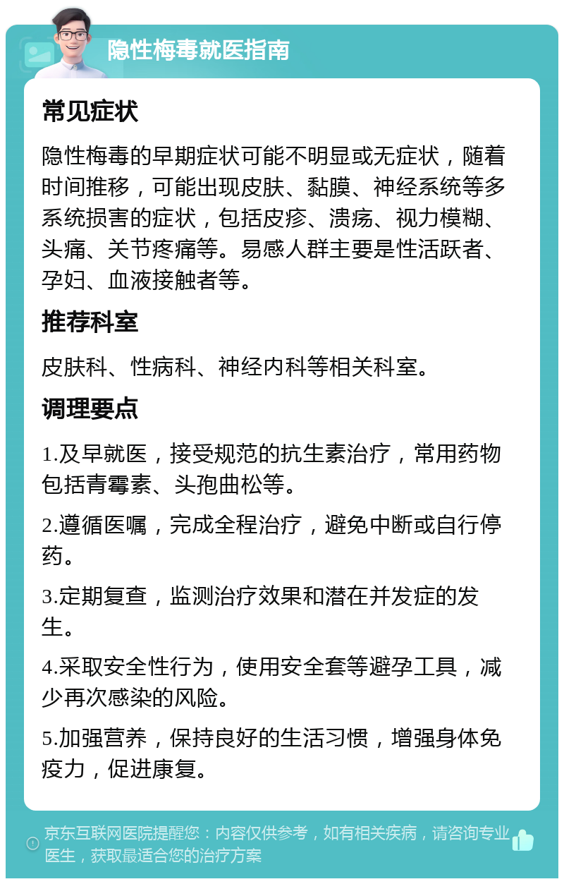 隐性梅毒就医指南 常见症状 隐性梅毒的早期症状可能不明显或无症状，随着时间推移，可能出现皮肤、黏膜、神经系统等多系统损害的症状，包括皮疹、溃疡、视力模糊、头痛、关节疼痛等。易感人群主要是性活跃者、孕妇、血液接触者等。 推荐科室 皮肤科、性病科、神经内科等相关科室。 调理要点 1.及早就医，接受规范的抗生素治疗，常用药物包括青霉素、头孢曲松等。 2.遵循医嘱，完成全程治疗，避免中断或自行停药。 3.定期复查，监测治疗效果和潜在并发症的发生。 4.采取安全性行为，使用安全套等避孕工具，减少再次感染的风险。 5.加强营养，保持良好的生活习惯，增强身体免疫力，促进康复。