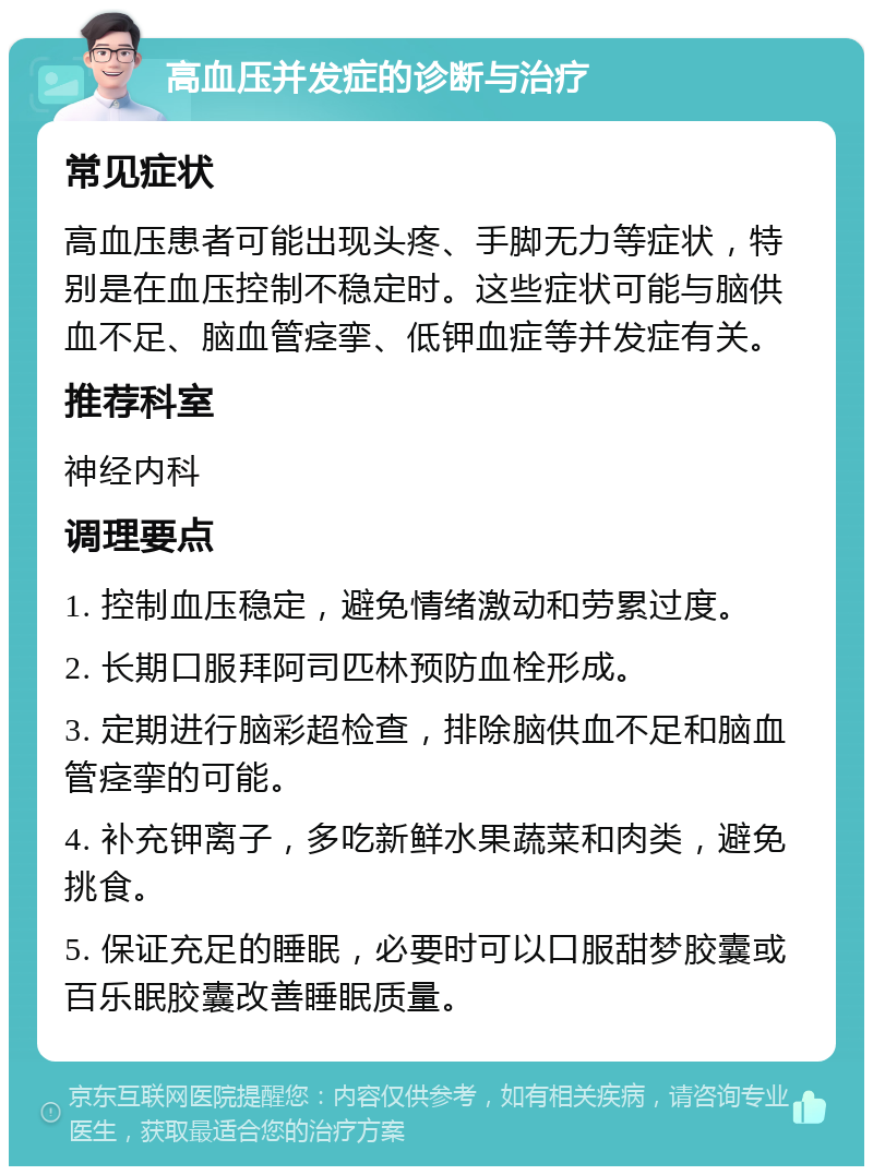 高血压并发症的诊断与治疗 常见症状 高血压患者可能出现头疼、手脚无力等症状，特别是在血压控制不稳定时。这些症状可能与脑供血不足、脑血管痉挛、低钾血症等并发症有关。 推荐科室 神经内科 调理要点 1. 控制血压稳定，避免情绪激动和劳累过度。 2. 长期口服拜阿司匹林预防血栓形成。 3. 定期进行脑彩超检查，排除脑供血不足和脑血管痉挛的可能。 4. 补充钾离子，多吃新鲜水果蔬菜和肉类，避免挑食。 5. 保证充足的睡眠，必要时可以口服甜梦胶囊或百乐眠胶囊改善睡眠质量。