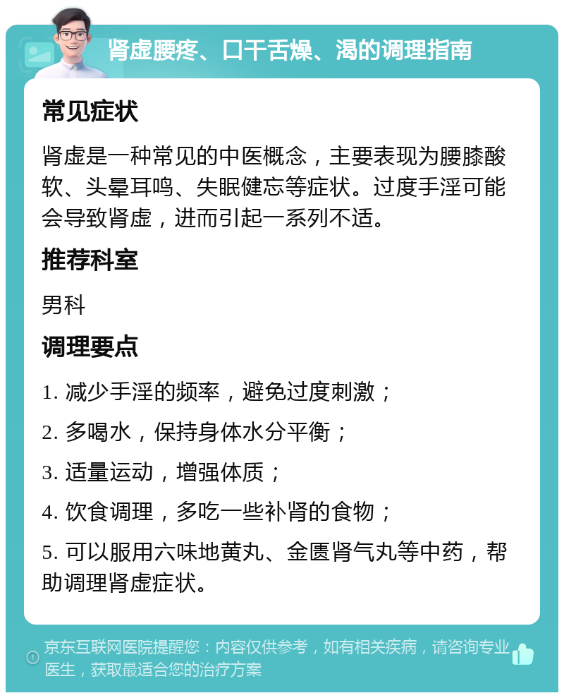 肾虚腰疼、口干舌燥、渴的调理指南 常见症状 肾虚是一种常见的中医概念，主要表现为腰膝酸软、头晕耳鸣、失眠健忘等症状。过度手淫可能会导致肾虚，进而引起一系列不适。 推荐科室 男科 调理要点 1. 减少手淫的频率，避免过度刺激； 2. 多喝水，保持身体水分平衡； 3. 适量运动，增强体质； 4. 饮食调理，多吃一些补肾的食物； 5. 可以服用六味地黄丸、金匮肾气丸等中药，帮助调理肾虚症状。