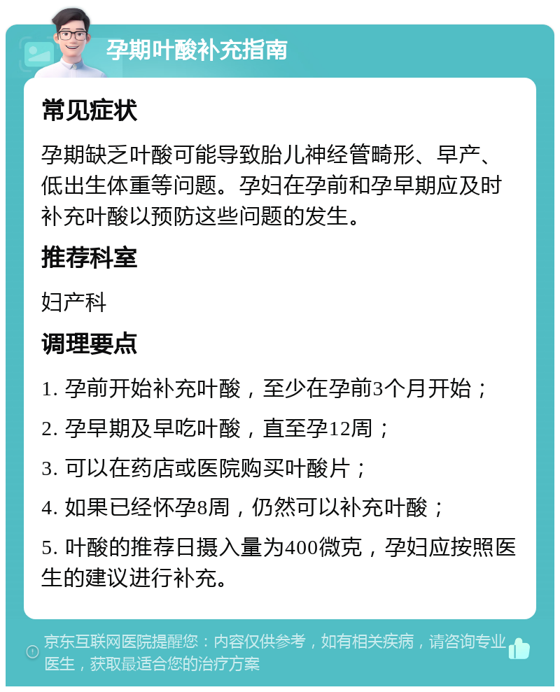 孕期叶酸补充指南 常见症状 孕期缺乏叶酸可能导致胎儿神经管畸形、早产、低出生体重等问题。孕妇在孕前和孕早期应及时补充叶酸以预防这些问题的发生。 推荐科室 妇产科 调理要点 1. 孕前开始补充叶酸，至少在孕前3个月开始； 2. 孕早期及早吃叶酸，直至孕12周； 3. 可以在药店或医院购买叶酸片； 4. 如果已经怀孕8周，仍然可以补充叶酸； 5. 叶酸的推荐日摄入量为400微克，孕妇应按照医生的建议进行补充。