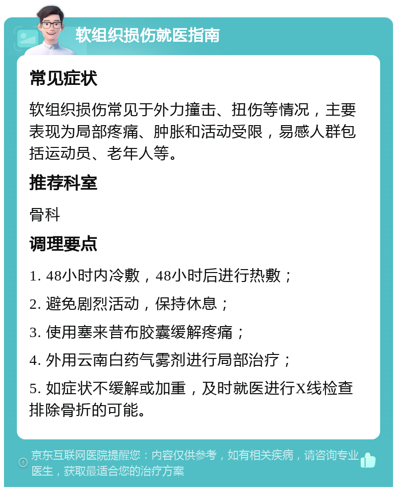 软组织损伤就医指南 常见症状 软组织损伤常见于外力撞击、扭伤等情况，主要表现为局部疼痛、肿胀和活动受限，易感人群包括运动员、老年人等。 推荐科室 骨科 调理要点 1. 48小时内冷敷，48小时后进行热敷； 2. 避免剧烈活动，保持休息； 3. 使用塞来昔布胶囊缓解疼痛； 4. 外用云南白药气雾剂进行局部治疗； 5. 如症状不缓解或加重，及时就医进行X线检查排除骨折的可能。