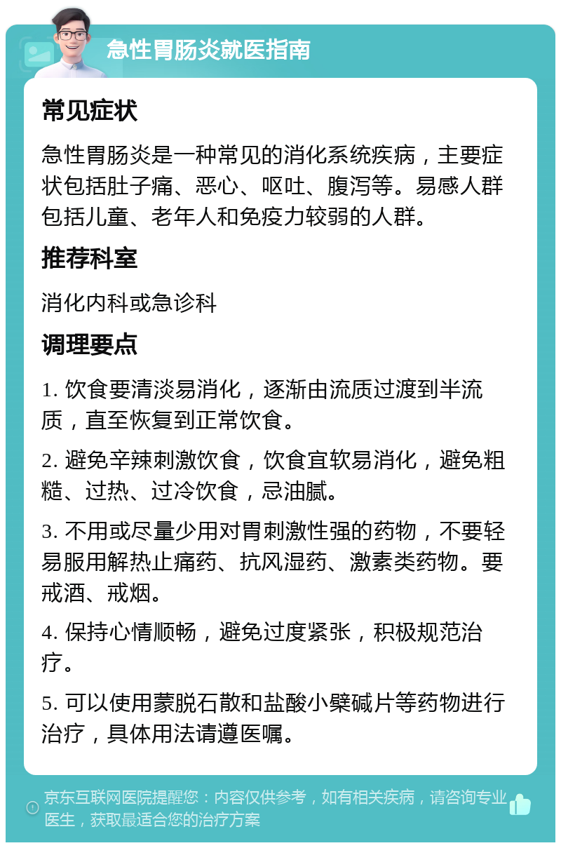 急性胃肠炎就医指南 常见症状 急性胃肠炎是一种常见的消化系统疾病，主要症状包括肚子痛、恶心、呕吐、腹泻等。易感人群包括儿童、老年人和免疫力较弱的人群。 推荐科室 消化内科或急诊科 调理要点 1. 饮食要清淡易消化，逐渐由流质过渡到半流质，直至恢复到正常饮食。 2. 避免辛辣刺激饮食，饮食宜软易消化，避免粗糙、过热、过冷饮食，忌油腻。 3. 不用或尽量少用对胃刺激性强的药物，不要轻易服用解热止痛药、抗风湿药、激素类药物。要戒酒、戒烟。 4. 保持心情顺畅，避免过度紧张，积极规范治疗。 5. 可以使用蒙脱石散和盐酸小檗碱片等药物进行治疗，具体用法请遵医嘱。