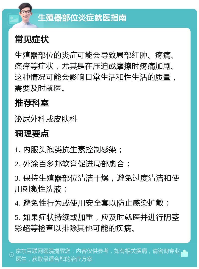 生殖器部位炎症就医指南 常见症状 生殖器部位的炎症可能会导致局部红肿、疼痛、瘙痒等症状，尤其是在压迫或摩擦时疼痛加剧。这种情况可能会影响日常生活和性生活的质量，需要及时就医。 推荐科室 泌尿外科或皮肤科 调理要点 1. 内服头孢类抗生素控制感染； 2. 外涂百多邦软膏促进局部愈合； 3. 保持生殖器部位清洁干燥，避免过度清洁和使用刺激性洗液； 4. 避免性行为或使用安全套以防止感染扩散； 5. 如果症状持续或加重，应及时就医并进行阴茎彩超等检查以排除其他可能的疾病。