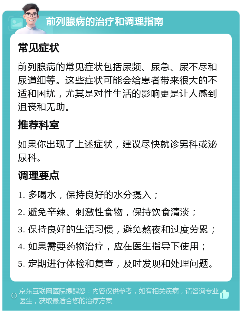 前列腺病的治疗和调理指南 常见症状 前列腺病的常见症状包括尿频、尿急、尿不尽和尿道细等。这些症状可能会给患者带来很大的不适和困扰，尤其是对性生活的影响更是让人感到沮丧和无助。 推荐科室 如果你出现了上述症状，建议尽快就诊男科或泌尿科。 调理要点 1. 多喝水，保持良好的水分摄入； 2. 避免辛辣、刺激性食物，保持饮食清淡； 3. 保持良好的生活习惯，避免熬夜和过度劳累； 4. 如果需要药物治疗，应在医生指导下使用； 5. 定期进行体检和复查，及时发现和处理问题。