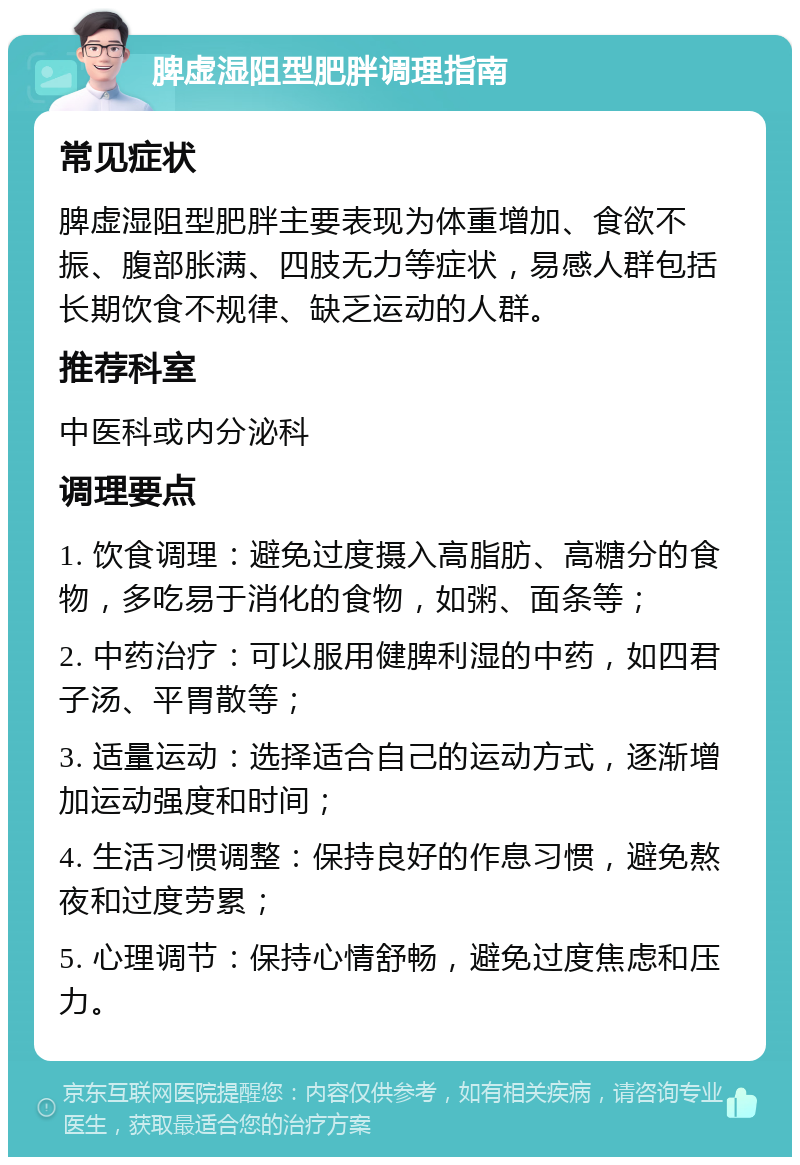 脾虚湿阻型肥胖调理指南 常见症状 脾虚湿阻型肥胖主要表现为体重增加、食欲不振、腹部胀满、四肢无力等症状，易感人群包括长期饮食不规律、缺乏运动的人群。 推荐科室 中医科或内分泌科 调理要点 1. 饮食调理：避免过度摄入高脂肪、高糖分的食物，多吃易于消化的食物，如粥、面条等； 2. 中药治疗：可以服用健脾利湿的中药，如四君子汤、平胃散等； 3. 适量运动：选择适合自己的运动方式，逐渐增加运动强度和时间； 4. 生活习惯调整：保持良好的作息习惯，避免熬夜和过度劳累； 5. 心理调节：保持心情舒畅，避免过度焦虑和压力。