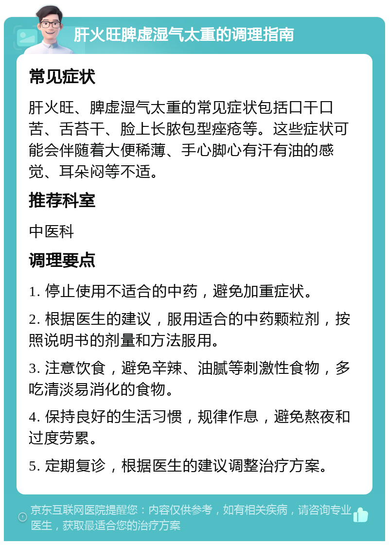 肝火旺脾虚湿气太重的调理指南 常见症状 肝火旺、脾虚湿气太重的常见症状包括口干口苦、舌苔干、脸上长脓包型痤疮等。这些症状可能会伴随着大便稀薄、手心脚心有汗有油的感觉、耳朵闷等不适。 推荐科室 中医科 调理要点 1. 停止使用不适合的中药，避免加重症状。 2. 根据医生的建议，服用适合的中药颗粒剂，按照说明书的剂量和方法服用。 3. 注意饮食，避免辛辣、油腻等刺激性食物，多吃清淡易消化的食物。 4. 保持良好的生活习惯，规律作息，避免熬夜和过度劳累。 5. 定期复诊，根据医生的建议调整治疗方案。