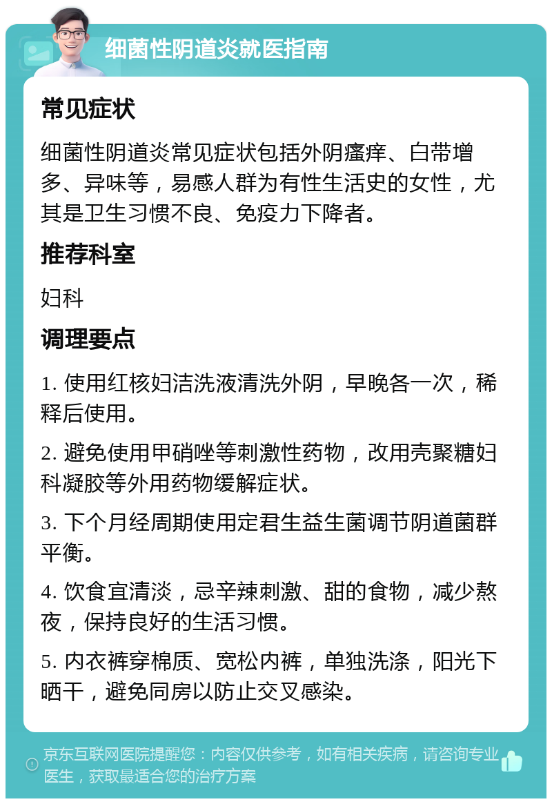 细菌性阴道炎就医指南 常见症状 细菌性阴道炎常见症状包括外阴瘙痒、白带增多、异味等，易感人群为有性生活史的女性，尤其是卫生习惯不良、免疫力下降者。 推荐科室 妇科 调理要点 1. 使用红核妇洁洗液清洗外阴，早晚各一次，稀释后使用。 2. 避免使用甲硝唑等刺激性药物，改用壳聚糖妇科凝胶等外用药物缓解症状。 3. 下个月经周期使用定君生益生菌调节阴道菌群平衡。 4. 饮食宜清淡，忌辛辣刺激、甜的食物，减少熬夜，保持良好的生活习惯。 5. 内衣裤穿棉质、宽松内裤，单独洗涤，阳光下晒干，避免同房以防止交叉感染。