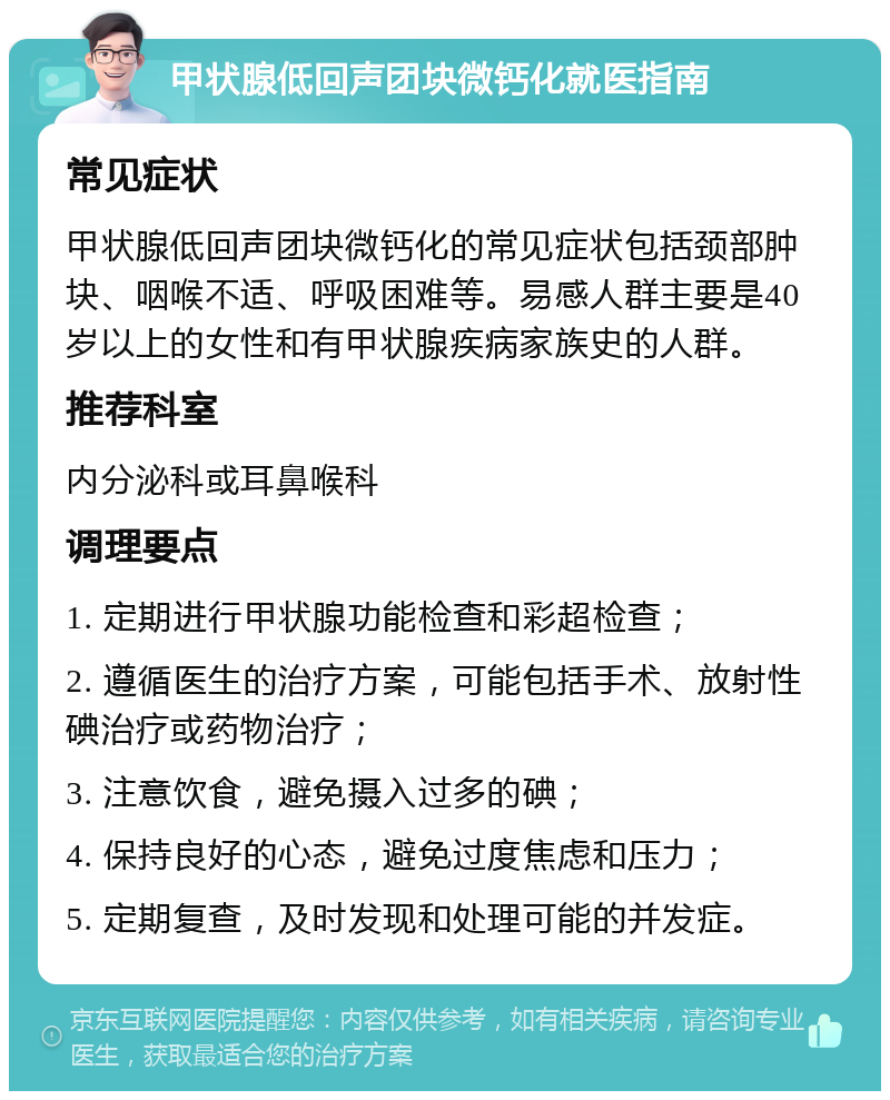 甲状腺低回声团块微钙化就医指南 常见症状 甲状腺低回声团块微钙化的常见症状包括颈部肿块、咽喉不适、呼吸困难等。易感人群主要是40岁以上的女性和有甲状腺疾病家族史的人群。 推荐科室 内分泌科或耳鼻喉科 调理要点 1. 定期进行甲状腺功能检查和彩超检查； 2. 遵循医生的治疗方案，可能包括手术、放射性碘治疗或药物治疗； 3. 注意饮食，避免摄入过多的碘； 4. 保持良好的心态，避免过度焦虑和压力； 5. 定期复查，及时发现和处理可能的并发症。