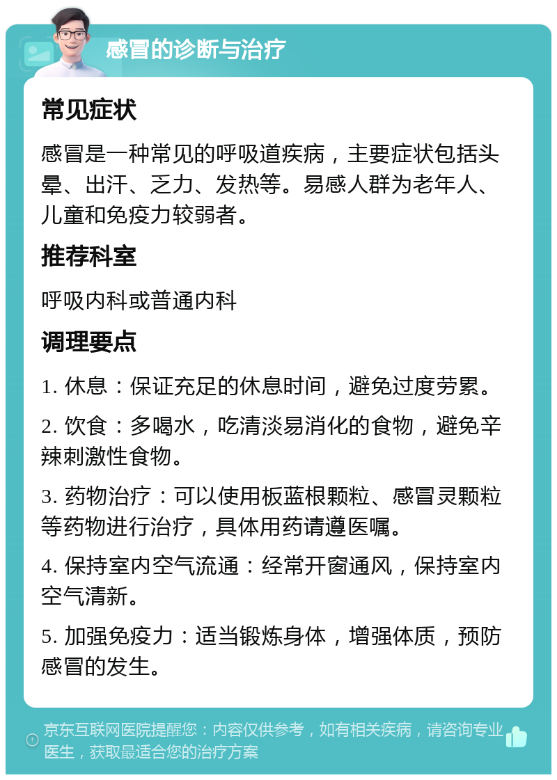 感冒的诊断与治疗 常见症状 感冒是一种常见的呼吸道疾病，主要症状包括头晕、出汗、乏力、发热等。易感人群为老年人、儿童和免疫力较弱者。 推荐科室 呼吸内科或普通内科 调理要点 1. 休息：保证充足的休息时间，避免过度劳累。 2. 饮食：多喝水，吃清淡易消化的食物，避免辛辣刺激性食物。 3. 药物治疗：可以使用板蓝根颗粒、感冒灵颗粒等药物进行治疗，具体用药请遵医嘱。 4. 保持室内空气流通：经常开窗通风，保持室内空气清新。 5. 加强免疫力：适当锻炼身体，增强体质，预防感冒的发生。