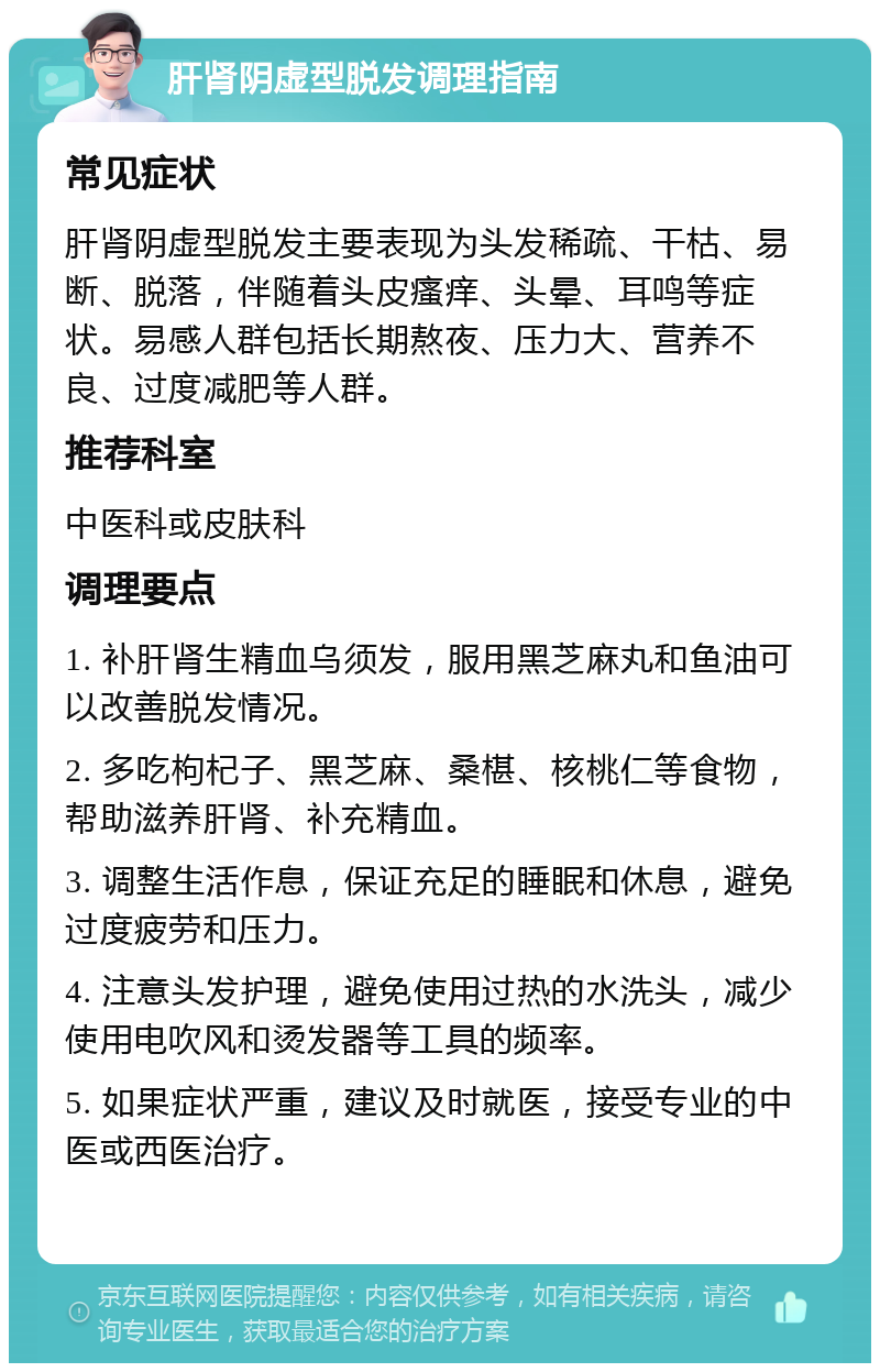 肝肾阴虚型脱发调理指南 常见症状 肝肾阴虚型脱发主要表现为头发稀疏、干枯、易断、脱落，伴随着头皮瘙痒、头晕、耳鸣等症状。易感人群包括长期熬夜、压力大、营养不良、过度减肥等人群。 推荐科室 中医科或皮肤科 调理要点 1. 补肝肾生精血乌须发，服用黑芝麻丸和鱼油可以改善脱发情况。 2. 多吃枸杞子、黑芝麻、桑椹、核桃仁等食物，帮助滋养肝肾、补充精血。 3. 调整生活作息，保证充足的睡眠和休息，避免过度疲劳和压力。 4. 注意头发护理，避免使用过热的水洗头，减少使用电吹风和烫发器等工具的频率。 5. 如果症状严重，建议及时就医，接受专业的中医或西医治疗。