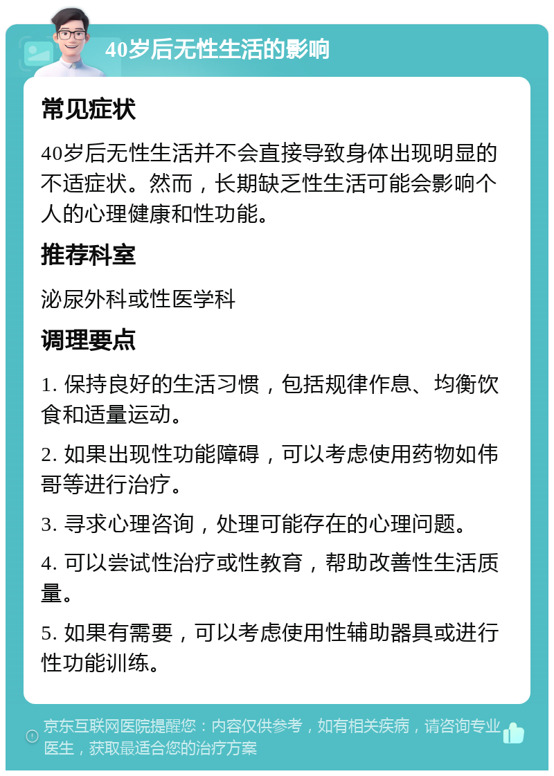 40岁后无性生活的影响 常见症状 40岁后无性生活并不会直接导致身体出现明显的不适症状。然而，长期缺乏性生活可能会影响个人的心理健康和性功能。 推荐科室 泌尿外科或性医学科 调理要点 1. 保持良好的生活习惯，包括规律作息、均衡饮食和适量运动。 2. 如果出现性功能障碍，可以考虑使用药物如伟哥等进行治疗。 3. 寻求心理咨询，处理可能存在的心理问题。 4. 可以尝试性治疗或性教育，帮助改善性生活质量。 5. 如果有需要，可以考虑使用性辅助器具或进行性功能训练。