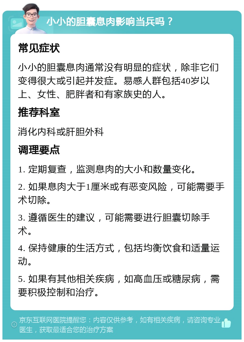 小小的胆囊息肉影响当兵吗？ 常见症状 小小的胆囊息肉通常没有明显的症状，除非它们变得很大或引起并发症。易感人群包括40岁以上、女性、肥胖者和有家族史的人。 推荐科室 消化内科或肝胆外科 调理要点 1. 定期复查，监测息肉的大小和数量变化。 2. 如果息肉大于1厘米或有恶变风险，可能需要手术切除。 3. 遵循医生的建议，可能需要进行胆囊切除手术。 4. 保持健康的生活方式，包括均衡饮食和适量运动。 5. 如果有其他相关疾病，如高血压或糖尿病，需要积极控制和治疗。