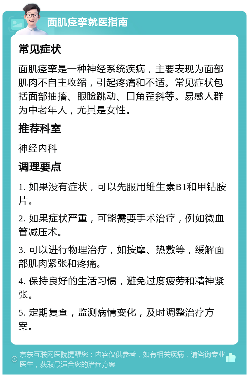 面肌痉挛就医指南 常见症状 面肌痉挛是一种神经系统疾病，主要表现为面部肌肉不自主收缩，引起疼痛和不适。常见症状包括面部抽搐、眼睑跳动、口角歪斜等。易感人群为中老年人，尤其是女性。 推荐科室 神经内科 调理要点 1. 如果没有症状，可以先服用维生素B1和甲钴胺片。 2. 如果症状严重，可能需要手术治疗，例如微血管减压术。 3. 可以进行物理治疗，如按摩、热敷等，缓解面部肌肉紧张和疼痛。 4. 保持良好的生活习惯，避免过度疲劳和精神紧张。 5. 定期复查，监测病情变化，及时调整治疗方案。