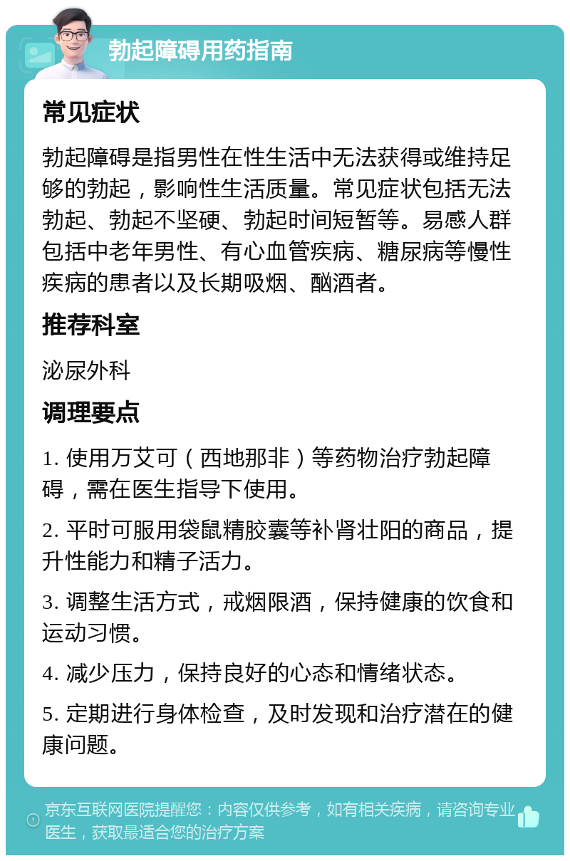 勃起障碍用药指南 常见症状 勃起障碍是指男性在性生活中无法获得或维持足够的勃起，影响性生活质量。常见症状包括无法勃起、勃起不坚硬、勃起时间短暂等。易感人群包括中老年男性、有心血管疾病、糖尿病等慢性疾病的患者以及长期吸烟、酗酒者。 推荐科室 泌尿外科 调理要点 1. 使用万艾可（西地那非）等药物治疗勃起障碍，需在医生指导下使用。 2. 平时可服用袋鼠精胶囊等补肾壮阳的商品，提升性能力和精子活力。 3. 调整生活方式，戒烟限酒，保持健康的饮食和运动习惯。 4. 减少压力，保持良好的心态和情绪状态。 5. 定期进行身体检查，及时发现和治疗潜在的健康问题。