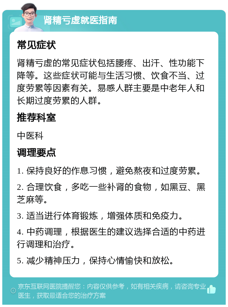 肾精亏虚就医指南 常见症状 肾精亏虚的常见症状包括腰疼、出汗、性功能下降等。这些症状可能与生活习惯、饮食不当、过度劳累等因素有关。易感人群主要是中老年人和长期过度劳累的人群。 推荐科室 中医科 调理要点 1. 保持良好的作息习惯，避免熬夜和过度劳累。 2. 合理饮食，多吃一些补肾的食物，如黑豆、黑芝麻等。 3. 适当进行体育锻炼，增强体质和免疫力。 4. 中药调理，根据医生的建议选择合适的中药进行调理和治疗。 5. 减少精神压力，保持心情愉快和放松。