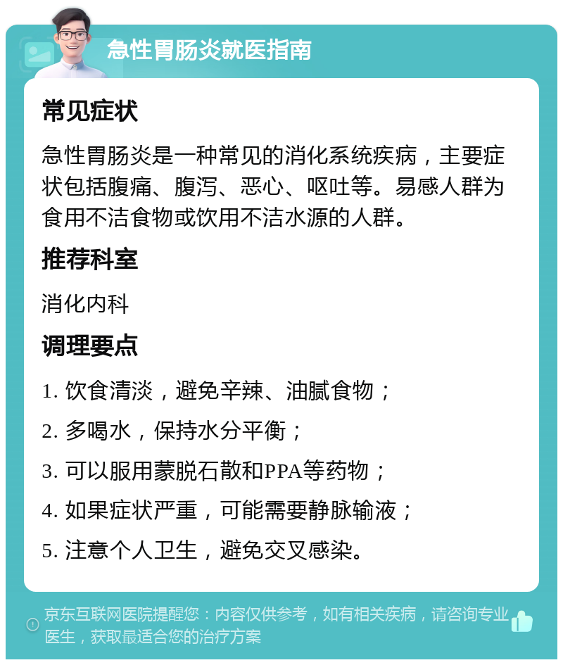 急性胃肠炎就医指南 常见症状 急性胃肠炎是一种常见的消化系统疾病，主要症状包括腹痛、腹泻、恶心、呕吐等。易感人群为食用不洁食物或饮用不洁水源的人群。 推荐科室 消化内科 调理要点 1. 饮食清淡，避免辛辣、油腻食物； 2. 多喝水，保持水分平衡； 3. 可以服用蒙脱石散和PPA等药物； 4. 如果症状严重，可能需要静脉输液； 5. 注意个人卫生，避免交叉感染。