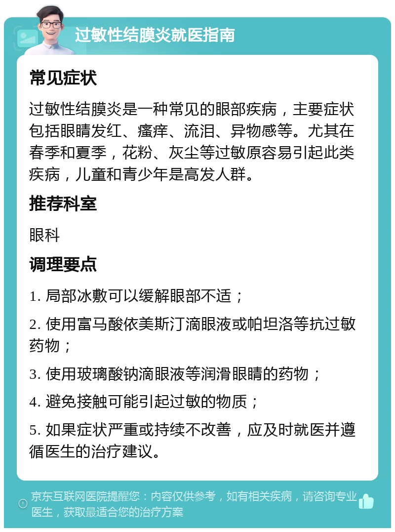 过敏性结膜炎就医指南 常见症状 过敏性结膜炎是一种常见的眼部疾病，主要症状包括眼睛发红、瘙痒、流泪、异物感等。尤其在春季和夏季，花粉、灰尘等过敏原容易引起此类疾病，儿童和青少年是高发人群。 推荐科室 眼科 调理要点 1. 局部冰敷可以缓解眼部不适； 2. 使用富马酸依美斯汀滴眼液或帕坦洛等抗过敏药物； 3. 使用玻璃酸钠滴眼液等润滑眼睛的药物； 4. 避免接触可能引起过敏的物质； 5. 如果症状严重或持续不改善，应及时就医并遵循医生的治疗建议。