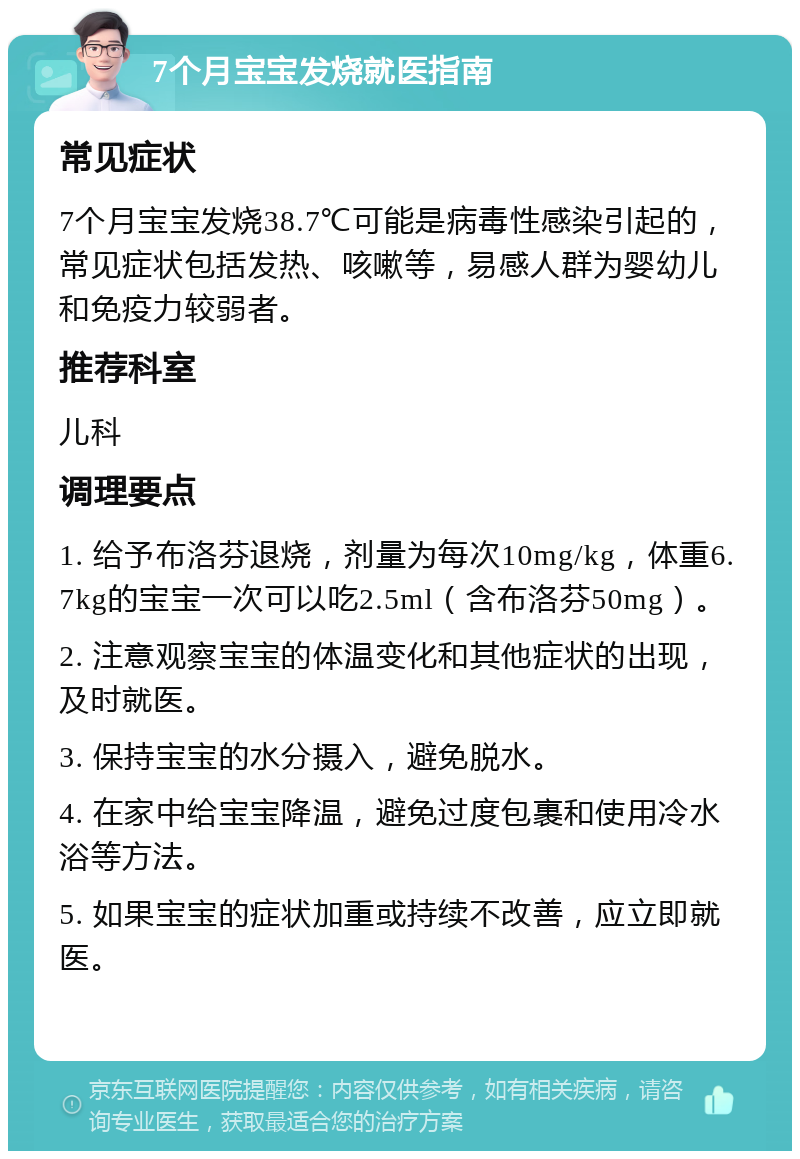 7个月宝宝发烧就医指南 常见症状 7个月宝宝发烧38.7℃可能是病毒性感染引起的，常见症状包括发热、咳嗽等，易感人群为婴幼儿和免疫力较弱者。 推荐科室 儿科 调理要点 1. 给予布洛芬退烧，剂量为每次10mg/kg，体重6.7kg的宝宝一次可以吃2.5ml（含布洛芬50mg）。 2. 注意观察宝宝的体温变化和其他症状的出现，及时就医。 3. 保持宝宝的水分摄入，避免脱水。 4. 在家中给宝宝降温，避免过度包裹和使用冷水浴等方法。 5. 如果宝宝的症状加重或持续不改善，应立即就医。