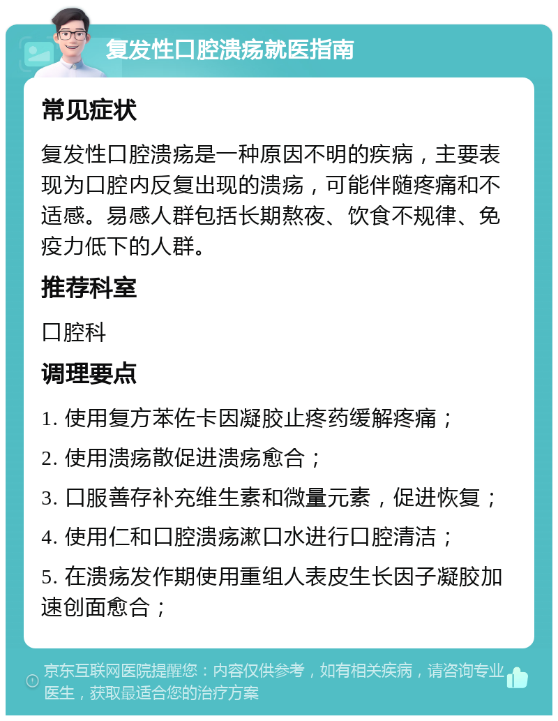 复发性口腔溃疡就医指南 常见症状 复发性口腔溃疡是一种原因不明的疾病，主要表现为口腔内反复出现的溃疡，可能伴随疼痛和不适感。易感人群包括长期熬夜、饮食不规律、免疫力低下的人群。 推荐科室 口腔科 调理要点 1. 使用复方苯佐卡因凝胶止疼药缓解疼痛； 2. 使用溃疡散促进溃疡愈合； 3. 口服善存补充维生素和微量元素，促进恢复； 4. 使用仁和口腔溃疡漱口水进行口腔清洁； 5. 在溃疡发作期使用重组人表皮生长因子凝胶加速创面愈合；