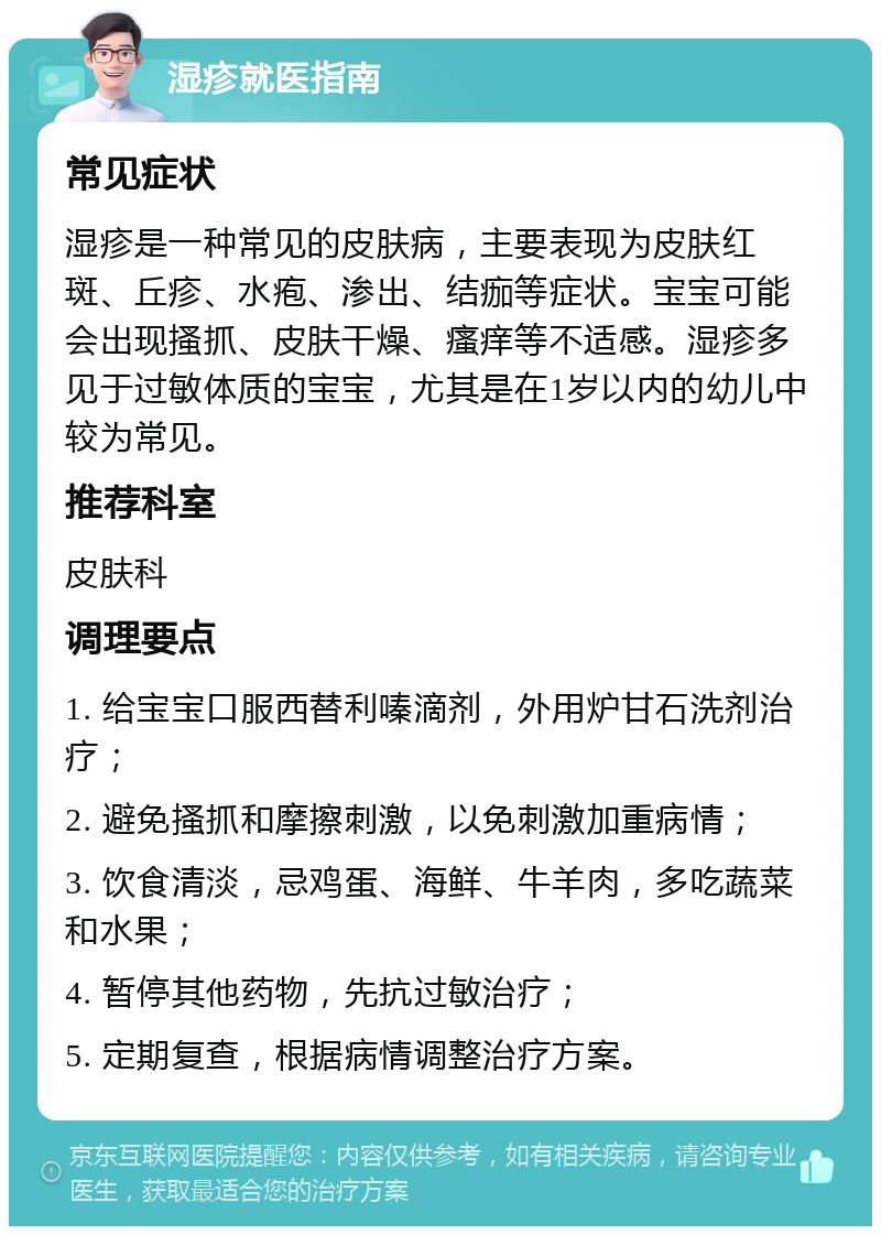 湿疹就医指南 常见症状 湿疹是一种常见的皮肤病，主要表现为皮肤红斑、丘疹、水疱、渗出、结痂等症状。宝宝可能会出现搔抓、皮肤干燥、瘙痒等不适感。湿疹多见于过敏体质的宝宝，尤其是在1岁以内的幼儿中较为常见。 推荐科室 皮肤科 调理要点 1. 给宝宝口服西替利嗪滴剂，外用炉甘石洗剂治疗； 2. 避免搔抓和摩擦刺激，以免刺激加重病情； 3. 饮食清淡，忌鸡蛋、海鲜、牛羊肉，多吃蔬菜和水果； 4. 暂停其他药物，先抗过敏治疗； 5. 定期复查，根据病情调整治疗方案。