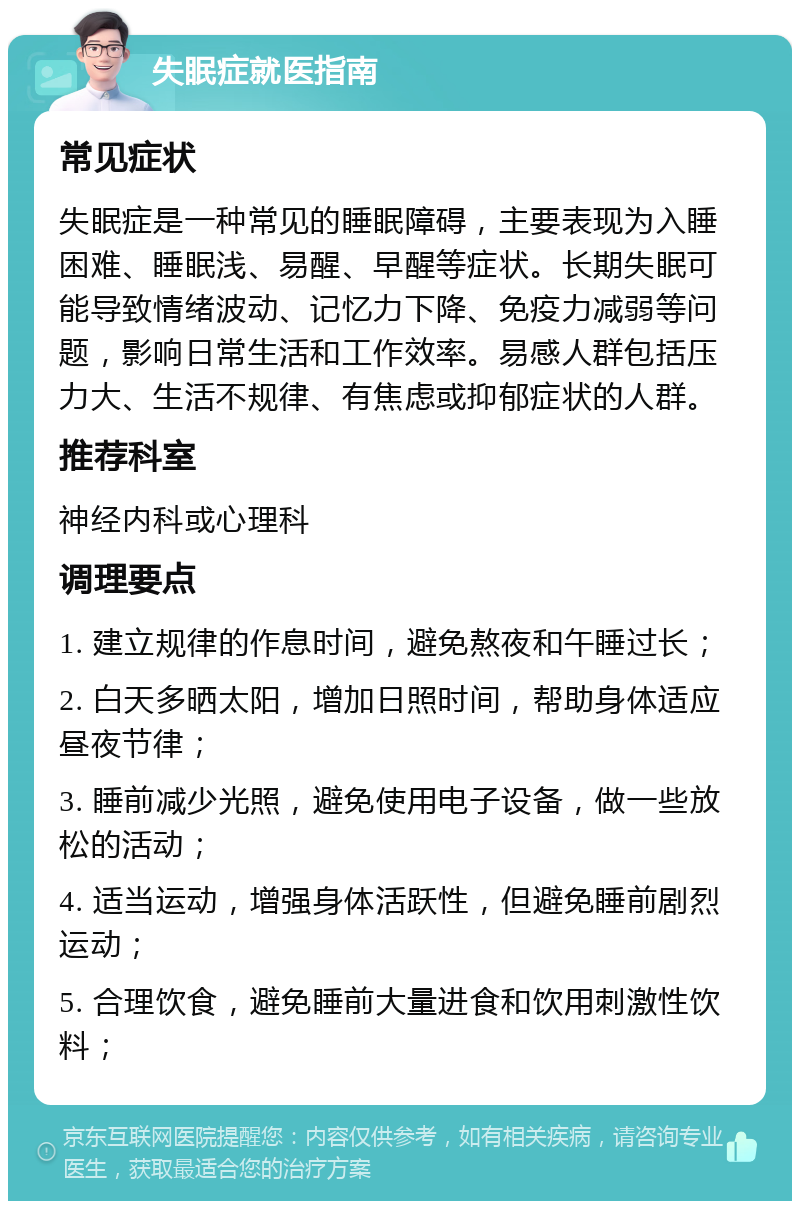 失眠症就医指南 常见症状 失眠症是一种常见的睡眠障碍，主要表现为入睡困难、睡眠浅、易醒、早醒等症状。长期失眠可能导致情绪波动、记忆力下降、免疫力减弱等问题，影响日常生活和工作效率。易感人群包括压力大、生活不规律、有焦虑或抑郁症状的人群。 推荐科室 神经内科或心理科 调理要点 1. 建立规律的作息时间，避免熬夜和午睡过长； 2. 白天多晒太阳，增加日照时间，帮助身体适应昼夜节律； 3. 睡前减少光照，避免使用电子设备，做一些放松的活动； 4. 适当运动，增强身体活跃性，但避免睡前剧烈运动； 5. 合理饮食，避免睡前大量进食和饮用刺激性饮料；