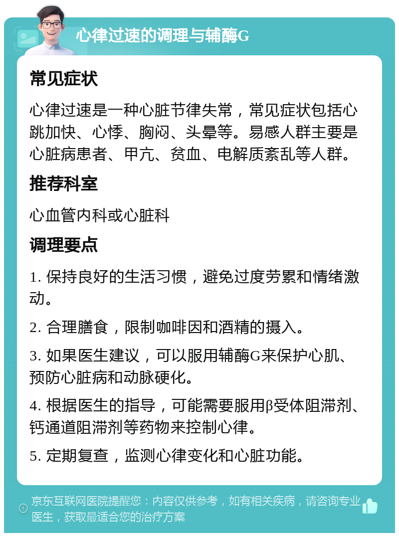 心律过速的调理与辅酶G 常见症状 心律过速是一种心脏节律失常，常见症状包括心跳加快、心悸、胸闷、头晕等。易感人群主要是心脏病患者、甲亢、贫血、电解质紊乱等人群。 推荐科室 心血管内科或心脏科 调理要点 1. 保持良好的生活习惯，避免过度劳累和情绪激动。 2. 合理膳食，限制咖啡因和酒精的摄入。 3. 如果医生建议，可以服用辅酶G来保护心肌、预防心脏病和动脉硬化。 4. 根据医生的指导，可能需要服用β受体阻滞剂、钙通道阻滞剂等药物来控制心律。 5. 定期复查，监测心律变化和心脏功能。