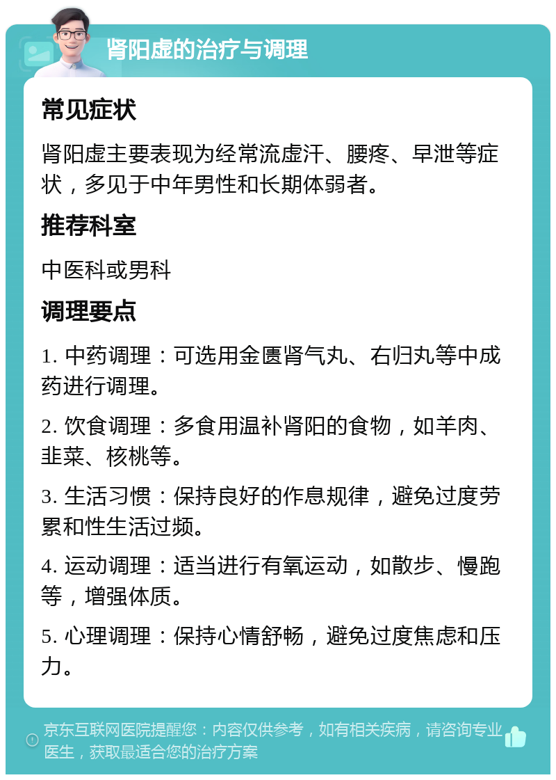 肾阳虚的治疗与调理 常见症状 肾阳虚主要表现为经常流虚汗、腰疼、早泄等症状，多见于中年男性和长期体弱者。 推荐科室 中医科或男科 调理要点 1. 中药调理：可选用金匮肾气丸、右归丸等中成药进行调理。 2. 饮食调理：多食用温补肾阳的食物，如羊肉、韭菜、核桃等。 3. 生活习惯：保持良好的作息规律，避免过度劳累和性生活过频。 4. 运动调理：适当进行有氧运动，如散步、慢跑等，增强体质。 5. 心理调理：保持心情舒畅，避免过度焦虑和压力。