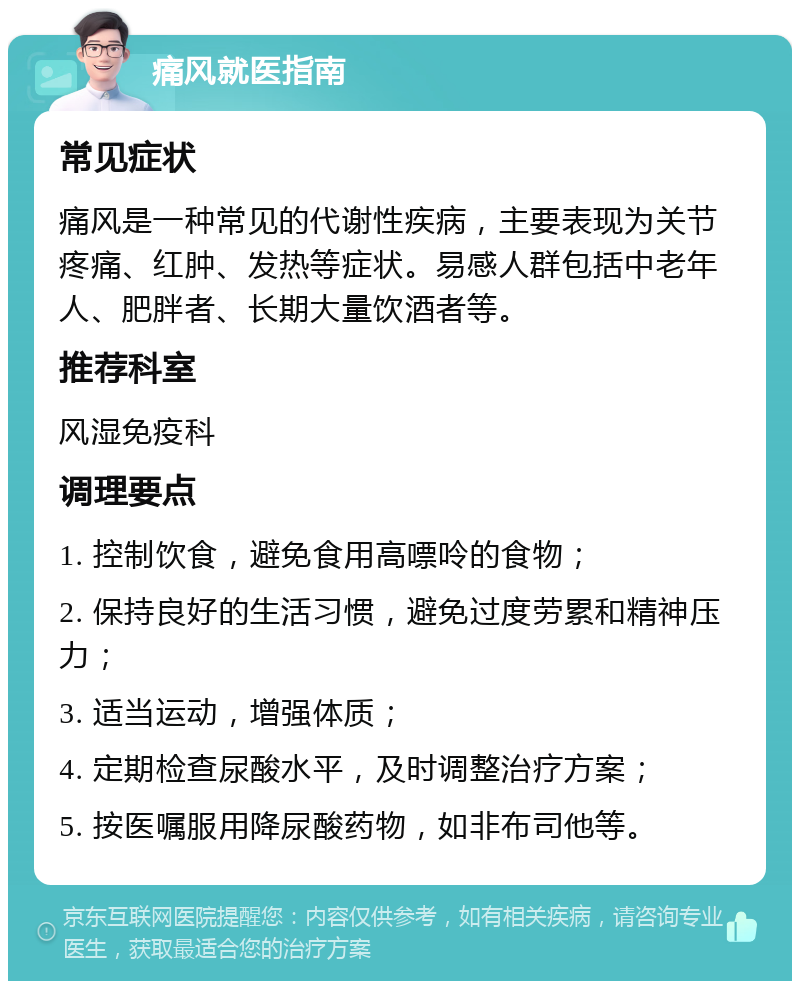 痛风就医指南 常见症状 痛风是一种常见的代谢性疾病，主要表现为关节疼痛、红肿、发热等症状。易感人群包括中老年人、肥胖者、长期大量饮酒者等。 推荐科室 风湿免疫科 调理要点 1. 控制饮食，避免食用高嘌呤的食物； 2. 保持良好的生活习惯，避免过度劳累和精神压力； 3. 适当运动，增强体质； 4. 定期检查尿酸水平，及时调整治疗方案； 5. 按医嘱服用降尿酸药物，如非布司他等。